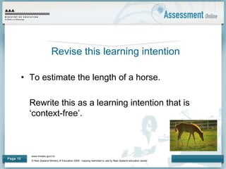 www.minedu.govt.nz
© New Zealand Ministry of Education 2009 - copying restricted to use by New Zealand education sector.
Page 15
Revise this learning intention
• To estimate the length of a horse.
Rewrite this as a learning intention that is
‘context-free’.
 