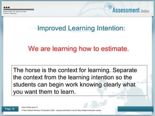 www.minedu.govt.nz
© New Zealand Ministry of Education 2009 - copying restricted to use by New Zealand education sector.
Page 16
Improved Learning Intention:
We are learning how to estimate.
The horse is the context for learning. Separate
the context from the learning intention so the
students can begin work knowing clearly what
you want them to learn.
 