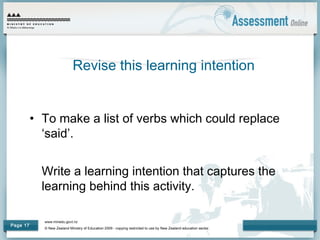 www.minedu.govt.nz
© New Zealand Ministry of Education 2009 - copying restricted to use by New Zealand education sector.
Page 17
• To make a list of verbs which could replace
‘said’.
Write a learning intention that captures the
learning behind this activity.
Revise this learning intention
 