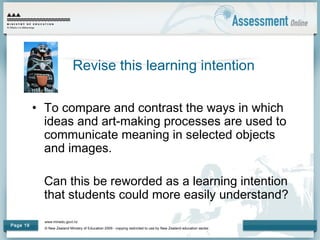 www.minedu.govt.nz
© New Zealand Ministry of Education 2009 - copying restricted to use by New Zealand education sector.
Page 19
• To compare and contrast the ways in which
ideas and art-making processes are used to
communicate meaning in selected objects
and images.
Can this be reworded as a learning intention
that students could more easily understand?
Revise this learning intention
 