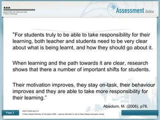 www.minedu.govt.nz
© New Zealand Ministry of Education 2009 - copying restricted to use by New Zealand education sector.
Page 2
“For students truly to be able to take responsibility for their
learning, both teacher and students need to be very clear
about what is being learnt, and how they should go about it.
When learning and the path towards it are clear, research
shows that there a number of important shifts for students.
Their motivation improves, they stay on-task, their behaviour
improves and they are able to take more responsibility for
their learning.”
Absolum, M. (2006), p76.
 