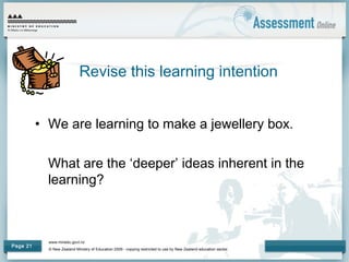 www.minedu.govt.nz
© New Zealand Ministry of Education 2009 - copying restricted to use by New Zealand education sector.
Page 21
• We are learning to make a jewellery box.
What are the ‘deeper’ ideas inherent in the
learning?
Revise this learning intention
 
