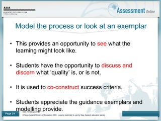 www.minedu.govt.nz
© New Zealand Ministry of Education 2009 - copying restricted to use by New Zealand education sector.
Page 24
Model the process or look at an exemplar
• This provides an opportunity to see what the
learning might look like.
• Students have the opportunity to discuss and
discern what ‘quality’ is, or is not.
• It is used to co-construct success criteria.
• Students appreciate the guidance exemplars and
modelling provide.
 