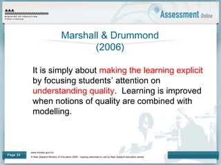 www.minedu.govt.nz
© New Zealand Ministry of Education 2009 - copying restricted to use by New Zealand education sector.
Page 25
Marshall & Drummond
(2006)
It is simply about making the learning explicit
by focusing students’ attention on
understanding quality. Learning is improved
when notions of quality are combined with
modelling.
 