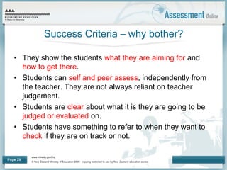 www.minedu.govt.nz
© New Zealand Ministry of Education 2009 - copying restricted to use by New Zealand education sector.
Page 28
Success Criteria – why bother?
• They show the students what they are aiming for and
how to get there.
• Students can self and peer assess, independently from
the teacher. They are not always reliant on teacher
judgement.
• Students are clear about what it is they are going to be
judged or evaluated on.
• Students have something to refer to when they want to
check if they are on track or not.
 
