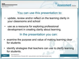 www.minedu.govt.nz
© New Zealand Ministry of Education 2009 - copying restricted to use by New Zealand education sector.
Page 3
You can use this presentation to:
• update, review and/or reflect on the learning clarity in
your classrooms and school
• use as a resource for exploring professional
development in creating clarity about learning.
In the presentation you can:
• examine the purpose and value of making learning clear
for students
• identify strategies that teachers can use to clarify learning
for students.
 