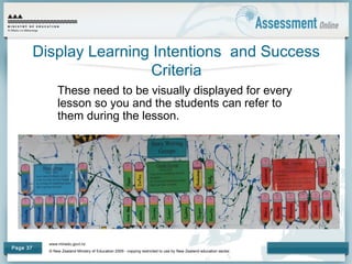 www.minedu.govt.nz
© New Zealand Ministry of Education 2009 - copying restricted to use by New Zealand education sector.
Page 37
Display Learning Intentions and Success
Criteria
These need to be visually displayed for every
lesson so you and the students can refer to
them during the lesson.
 