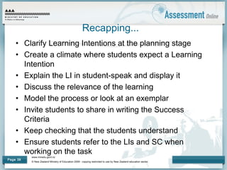 www.minedu.govt.nz
© New Zealand Ministry of Education 2009 - copying restricted to use by New Zealand education sector.
Page 38
Recapping...
• Clarify Learning Intentions at the planning stage
• Create a climate where students expect a Learning
Intention
• Explain the LI in student-speak and display it
• Discuss the relevance of the learning
• Model the process or look at an exemplar
• Invite students to share in writing the Success
Criteria
• Keep checking that the students understand
• Ensure students refer to the LIs and SC when
working on the task
 