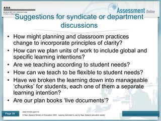 www.minedu.govt.nz
© New Zealand Ministry of Education 2009 - copying restricted to use by New Zealand education sector.
Page 39
Suggestions for syndicate or department
discussions
• How might planning and classroom practices
change to incorporate principles of clarity?
• How can we plan units of work to include global and
specific learning intentions?
• Are we teaching according to student needs?
• How can we teach to be flexible to student needs?
• Have we broken the learning down into manageable
‘chunks’ for students, each one of them a separate
learning intention?
• Are our plan books ‘live documents’?
 