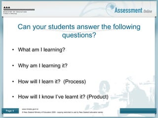 www.minedu.govt.nz
© New Zealand Ministry of Education 2009 - copying restricted to use by New Zealand education sector.
Page 4
Can your students answer the following
questions?
• What am I learning?
• Why am I learning it?
• How will I learn it? (Process)
• How will I know I’ve learnt it? (Product)
 