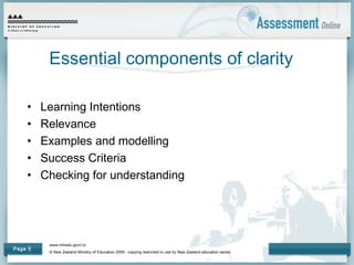 www.minedu.govt.nz
© New Zealand Ministry of Education 2009 - copying restricted to use by New Zealand education sector.
Page 5
Essential components of clarity
• Learning Intentions
• Relevance
• Examples and modelling
• Success Criteria
• Checking for understanding
 