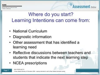 www.minedu.govt.nz
© New Zealand Ministry of Education 2009 - copying restricted to use by New Zealand education sector.
Page 7
Where do you start?
Learning Intentions can come from:
• National Curriculum
• Diagnostic information
• Other assessment that has identified a
learning need
• Reflective discussions between teachers and
students that indicate the next learning step
• NCEA prescriptions
 