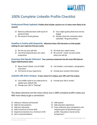 100% Complete LinkedIn Profile Checklist
Professional Photo Updated: Profiles that include a picture are 11 times more likely to be
viewed!
 Balance professionalism with touch of
personal style
 Use a high-quality photo but not too
staged
 No casual or family photos  Double-check the resolution when
uploaded. No grainy photos.
Headline is Catchy with Keywords: Maximize these 120 characters so that people
looking for your expertise find you easily.
 Do not use your job title  Do show your expert status
 Use three keywords plus one value
proposition
 Be succinct—never use two words
when one will do
Summary that Speaks Volumes!: Your summary statement has the most SEO (Search
Engine Optimization) value.
 Never leave it blank. Use all 2,000
characters
 Use headers, sub-headers, and graphics
 Tell stories of your experience  Include your contact information
LinkedIn URL that’s Unique: If your name isn’t unique, your URL won’t be unique.
 Use middle initial or an underscore to
update your default URL
 Include your URL in emails
 Change your URL in “Settings”
The above elements are the most critical, but a 100% complete profile makes you
40% more likely to get a connection!
 Add your industry and location
 Add last two positions
 Add your education
 Add a minimum of three skills
 Expand connections to a minimum of 50
 Get a recommendation
 Add awards
 Add volunteer experience
 Cross-reference your competitors and
industry peers to benchmark your
profile. How does it stand out by
comparison?
© 2015 Clarity Advantage Corporation. All rights reserved. www.clarityadvantage.com
Proprietary and confidential.
 