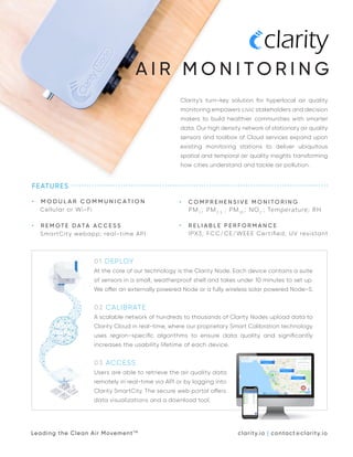 Clarity’s turn-key solution for hyperlocal air quality
monitoring empowers civic stakeholders and decision
makers to build healthier communities with smarter
data. Our high density network of stationary air quality
sensors and toolbox of Cloud services expand upon
existing monitoring stations to deliver ubiquitous
spatial and temporal air quality insights transforming
how cities understand and tackle air pollution.
FEATURES
• M O D U L A R C O M M U N I C A T I O N
Cellular or Wi-Fi
• R E M O T E D ATA A C C E S S
SmartCity webapp; real-time API
01 DEPLOY
At the core of our technology is the Clarity Node. Each device contains a suite
of sensors in a small, weatherproof shell and takes under 10 minutes to set up.
We offer an externally powered Node or a fully wireless solar powered Node-S.
02 CALIBRATE
A scalable network of hundreds to thousands of Clarity Nodes upload data to
Clarity Cloud in real-time, where our proprietary Smart Calibration technology
uses region-speciﬁc algorithms to ensure data quality and signiﬁcantly
increases the usability lifetime of each device.
03 ACCESS
Users are able to retrieve the air quality data
remotely in real-time via API or by logging into
Clarity SmartCity. The secure web portal offers
data visualizations and a download tool.
A I R M O N I T O R I N G
• C O M P R E H E N S I V E M O N I T O R I N G
PM 1
; PM 2.5
; PM10
; NO2
; Temperature; RH
• R E L I A B L E P E R F O R M A N C E
IPX3; FCC/CE/WEEE Certiﬁed; UV resistant
Leading the Clean Air MovementTM
clarity.io | contact@clarity.io
 