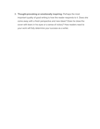 8. Thought-provoking or emotionally inspiring: Perhaps the most
important quality of good writing is how the reader responds to it. Does she
come away with a fresh perspective and new ideas? Does he close the
cover with tears in his eyes or a sense of victory? How readers react to
your work will fully determine your success as a writer.
 