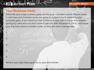 What are your 5 top business goals for this year - list them below. Please check
in with how your business goals are going to support you in achieving your
personal goals. If you have less than 5 then just stick with those as they maybe
good juicy ones and you don't want to get lost with distractions. OR try and break
your big ones down to smaller goals so they are more manageable.
1.
2.
3.
4.
5.
What is your big Vision goal? (5-10 year time frame)
03 Action Plan THE CLARITY PROJECT
Your Business Goals
 