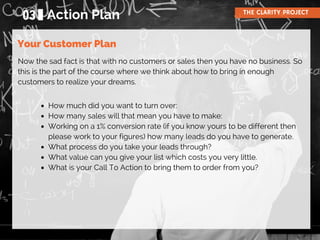 Now the sad fact is that with no customers or sales then you have no business. So
this is the part of the course where we think about how to bring in enough
customers to realize your dreams.
03 Action Plan THE CLARITY PROJECT
Your Customer Plan
How much did you want to turn over:
How many sales will that mean you have to make:
Working on a 1% conversion rate (if you know yours to be different then
please work to your figures) how many leads do you have to generate.
What process do you take your leads through?
What value can you give your list which costs you very little.
What is your Call To Action to bring them to order from you?
 