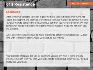 Often when we struggle to reach a goal we have set it is because we have not
faced, or accepted, the sacrifice we will have to make in order to achieve it. If you
REALLY want to achieve the goal you have set then you have to be 100% OK with
doing what needs to be done in order to make it happen. If you are not then you
will struggle.
What Sacrifices will you have to make in order to achieve your goal (less TV, less
time with friends etc etc)? Ensure you capture everything.
Now go back and put a big tick by each one you are OK with. If there are any
which are not OK with you then you will need to think about other ways or go back
and tweak your goal.
04 Resistance THE CLARITY PROJECT
Sacrifices
 
