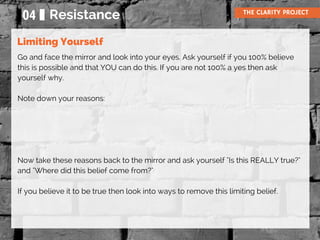 04 Resistance THE CLARITY PROJECT
Go and face the mirror and look into your eyes. Ask yourself if you 100% believe
this is possible and that YOU can do this. If you are not 100% a yes then ask
yourself why.
Note down your reasons:
Now take these reasons back to the mirror and ask yourself "Is this REALLY true?"
and "Where did this belief come from?"
If you believe it to be true then look into ways to remove this limiting belief.
Limiting Yourself
 