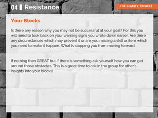 Is there any reason why you may not be successful at your goal? For this you
will need to look back on your warning signs you wrote down earlier. Are there
any circumstances which may prevent it or are you missing a skill or item which
you need to make it happen. What is stopping you from moving forward.
If nothing then GREAT but if there is something ask yourself how you can get
around those obstacles. This is a great time to ask in the group for other's
insights into your blocks!
04 Resistance THE CLARITY PROJECT
Your Blocks
 