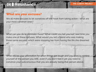 04 Resistance THE CLARITY PROJECT
We all make excuses to let ourselves off the hook from taking action - what are
your most common ones?
What can you do to eliminate these? What could you tell yourself next time you
make one of these excuses. What would you tell a friend who was making
those same excuses which were stopping her from having the life she dreamed
of?
What will be your affirmation for when things get tough and you want to remind
yourself of the person you ARE, even if you don't feel it yet you need to
convince your subconscious that you are already being that person above.
What are your excuses?
 