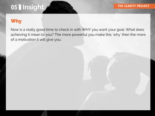 05 Insight THE CLARITY PROJECT
Now is a really good time to check in with WHY you want your goal. What does
achieving it mean to you? The more powerful you make this 'why' then the more
of a motivation it will give you.
Why
 