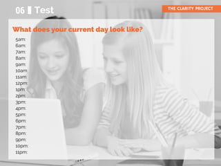06 Test THE CLARITY PROJECT
5am:
6am:
7am:
8am:
9am:
10am:
11am:
12pm:
1pm:
2pm:
3pm:
4pm:
5pm:
6pm:
7pm:
8pm:
9pm:
10pm:
11pm:
What does your current day look like?
 