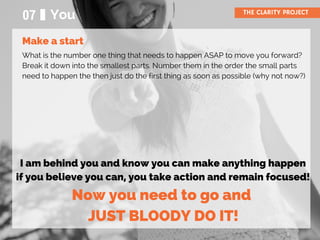 07 You THE CLARITY PROJECT
What is the number one thing that needs to happen ASAP to move you forward?
Break it down into the smallest parts. Number them in the order the small parts
need to happen the then just do the first thing as soon as possible (why not now?)
I am behind you and know you can make anything happen
if you believe you can, you take action and remain focused!
Now you need to go and
JUST BLOODY DO IT!
Make a start
 