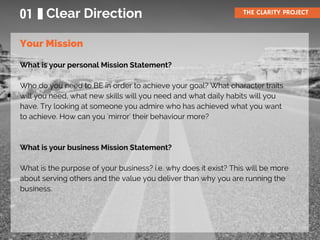 What is your personal Mission Statement?
Who do you need to BE in order to achieve your goal? What character traits
will you need, what new skills will you need and what daily habits will you
have. Try looking at someone you admire who has achieved what you want
to achieve. How can you 'mirror' their behaviour more?
What is your business Mission Statement?
What is the purpose of your business? i.e. why does it exist? This will be more
about serving others and the value you deliver than why you are running the
business.
01 Clear Direction THE CLARITY PROJECT
Your Mission
 