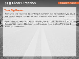 If you were told you could do anything at all, money was no object and you could
learn everything you needed to make it a success what would you do?
If you won the lottery tomorrow would you give up on this big dream? If you would
then perhaps you need to dream something even more exciting. Make sure it
makes you come alive!
01 Clear Direction THE CLARITY PROJECT
Your Big Dream
 