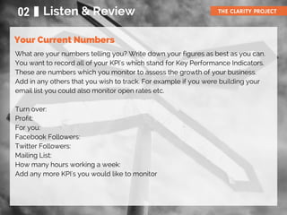 Your Current Numbers
02 Listen & Review THE CLARITY PROJECT
What are your numbers telling you? Write down your figures as best as you can.
You want to record all of your KPI's which stand for Key Performance Indicators.
These are numbers which you monitor to assess the growth of your business.
Add in any others that you wish to track. For example if you were building your
email list you could also monitor open rates etc.
Turn over:
Profit:
For you:
Facebook Followers:
Twitter Followers:
Mailing List:
How many hours working a week:
Add any more KPI's you would like to monitor
 