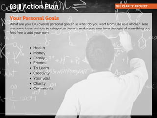 What are your BIG overall personal goals? I.e. what do you want from Life as a whole? Here
are some ideas on how to categorize them to make sure you have thought of everything but
feel free to add your own!
03 Action Plan THE CLARITY PROJECT
Your Personal Goals
Health
Money
Family
Friends
To Learn
Creativity
Your Soul
Charity
Community
 