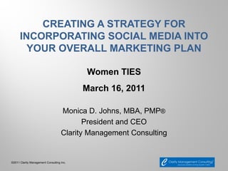 CREATING A STRATEGY FOR
      INCORPORATING SOCIAL MEDIA INTO
        YOUR OVERALL MARKETING PLAN

                                           Women TIES
                                           March 16, 2011

                                    Monica D. Johns, MBA, PMP®
                                           President and CEO
                                    Clarity Management Consulting


©2011 Clarity Management Consulting Inc.
 