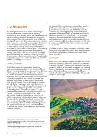1.2 Transport
The development prospects for drones in the transport
industry are excellent, thanks largely to upcoming
improvements in technology. Drones may play an important
part in this technological shift. While initially the industry
underestimated their utility, unmanned aerial vehicles are
starting to be used in a wide spectrum of transport activities,
from e-commerce package delivery, to transport of medicines,
to ﬂeet management and spare-parts delivery and even
to same-day food delivery. Drones are certain to become
an integral part of the transport industry very soon, offering
both a method of delivery and services accompanying
transport. The industry will turn to drones for their speed,
accessibility and low operating costs compared with other
forms of transport that require human labour. The addressable
market for drone powered solutions in the transport industry
is $13bn, according to our estimates.
Delivery of parcels
Within the e-commerce business, time of delivery
is paramount when choosing a carrier. Drones enable fast
delivery to a speciﬁc, predeﬁned point, without much human
action required. The convenience of sending packages
to a client’s doorstep will create an improved customer
experience. Such concepts have already gained the attention
of the largest players, such as Amazon and Google, who
are in the testing phase for such solutions. Amazon has
been running Amazon Prime Air, which seeks to automate
last-mile delivery of packages using small drones, able
to reach a destination in 30 minutes whilst carrying a small
parcel. Sending a 2-kg package within a 10 km radius
in the US by ground transport costs Amazon $2 to $8,
compared with just 10 cents using a drone.2
Google is also
running a drone testing programme, Project Wing.
The purpose is also last-mile delivery of goods, but the
vehicle’s construction is different from Amazon’s. Google’s
drone is called a “tail sitter”: Its take-off is vertical, then
it moves into a horizontal position, which allows greater
manoeuvrability and speed. Both established corporations
and garage-based start-ups, and all kinds of companies
in between, are involved in ﬁnding optimal ways of using
drones in transport.
As a matter of fact, some logistics companies have actually
put drones to real work. Swiss Post has been testing
parcel deliveries by UAV since July 2015.3
The drones ﬂy
autonomously, following previously deﬁned paths drawn
up by cloud software developed by Matternet (a US start-up),
delivering payloads of up to 1 kilogram.4
Last September,
Posti, the Finnish national postal company, also tested
delivery by drone for the ﬁrst time in Europe in an inhabited
urban environment. The drone ﬂew 4 kilometres in Helsinki,
from the mainland to the island of Suomenlinna, carrying
a 3 kg parcel.5
As drones can quickly deliver packages to hard-to-reach areas,
and offer ﬂexibility of delivery points, other postal operators
are following in Swiss Post and Posti’s footsteps in testing
drone technology.
Spare parts
In the area of goods delivery, another concept is also gaining
popularity: delivery of spare parts. Maersk, which operates
a large ﬂeet of tankers, currently uses barges to deliver spare
parts to its workers. As this process is expensive, the company
has been searching for other options, and has also conducted
drone delivery tests. Based on positive results, Maersk
expects to be able to save $3,000 to $9,000 per ship annually
using UAV technology.6
8 Clarity from above
2
http://www.businessinsider.com/delivery-fee-for-amazon-prime-air-2015-4
3
https://www.theguardian.com/technology/2015/jul/08/swiss-post-begins-testing-postal-
delivery-by-unmanned-drone
4
http://postandparcel.info/70443/news/matternet-and-swiss-post-to-start-payload-trials-with-
drones/
5
https://www.posti.com/english/current/2015/20150901_robotic_helicopters.html
6
http://fortune.com/2016/03/09/maersk-drone-delivery-tanker/
 