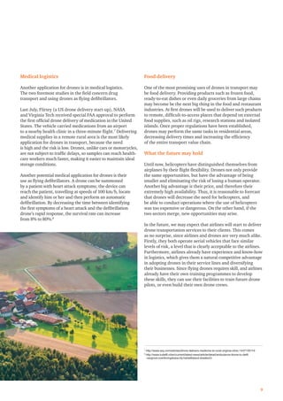 Medical logistics
Another application for drones is in medical logistics.
The two foremost studies in the ﬁeld concern drug
transport and using drones as ﬂying deﬁbrillators.
Last July, Flirtey (a US drone delivery start-up), NASA
and Virginia Tech received special FAA approval to perform
the ﬁrst ofﬁcial drone delivery of medication in the United
States. The vehicle carried medications from an airport
to a nearby health clinic in a three-minute ﬂight.7
Delivering
medical supplies in a remote rural area is the most likely
application for drones in transport, because the need
is high and the risk is low. Drones, unlike cars or motorcycles,
are not subject to trafﬁc delays, so samples can reach health-
care workers much faster, making it easier to maintain ideal
storage conditions.
Another potential medical application for drones is their
use as ﬂying deﬁbrillators. A drone can be summoned
by a patient with heart attack symptoms; the device can
reach the patient, travelling at speeds of 100 km/h, locate
and identify him or her and then perform an automatic
deﬁbrillation. By decreasing the time between identifying
the ﬁrst symptoms of a heart attack and the deﬁbrillation
drone’s rapid response, the survival rate can increase
from 8% to 80%.8
Food delivery
One of the most promising uses of drones in transport may
be food delivery. Providing products such as frozen food,
ready-to-eat dishes or even daily groceries from large chains
may become be the next big thing in the food and restaurant
industries. At ﬁrst drones will be used to deliver such products
to remote, difﬁcult-to-access places that depend on external
food supplies, such as oil rigs, research stations and isolated
islands. Once proper regulations have been established,
drones may perform the same tasks in residential areas,
decreasing delivery times and increasing the efﬁciency
of the entire transport value chain.
What the future may hold
Until now, helicopters have distinguished themselves from
airplanes by their ﬂight ﬂexibility. Drones not only provide
the same opportunities, but have the advantage of being
smaller and eliminating the risk of losing a human operator.
Another big advantage is their price, and therefore their
extremely high availability. Thus, it is reasonable to forecast
that drones will decrease the need for helicopters, and
be able to conduct operations where the use of helicopters
was too expensive or dangerous. On the other hand, if the
two sectors merge, new opportunities may arise.
In the future, we may expect that airlines will start to deliver
drone transportation services to their clients. This comes
as no surprise, since airlines and drones are very much alike.
Firstly, they both operate aerial vehicles that face similar
levels of risk, a level that is clearly acceptable to the airlines.
Furthermore, airlines already have experience and know-how
in logistics, which gives them a natural competitive advantage
in adopting drones in their service lines and diversifying
their businesses. Since ﬂying drones requires skill, and airlines
already have their own training programmes to develop
these skills, they can use their facilities to train future drone
pilots, or even build their own drone crews.
9
7
http://www.wsj.com/articles/drone-delivers-medicine-to-rural-virginia-clinic-1437155114
8
http://www.tudelft.nl/en/current/latest-news/article/detail/ambulance-drone-tu-delft
-vergroot-overlevingskans-bij-hartstilstand-drastisch/
 