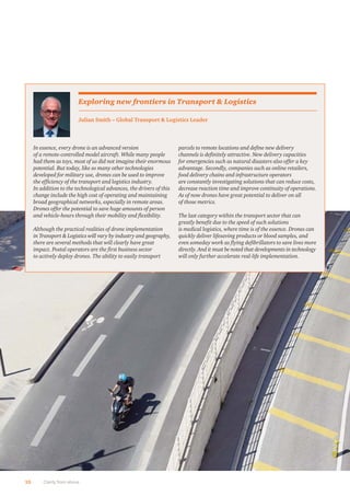 10 Clarity from above
In essence, every drone is an advanced version
of a remote-controlled model aircraft. While many people
had them as toys, most of us did not imagine their enormous
potential. But today, like so many other technologies
developed for military use, drones can be used to improve
the efﬁciency of the transport and logistics industry.
In addition to the technological advances, the drivers of this
change include the high cost of operating and maintaining
broad geographical networks, especially in remote areas.
Drones offer the potential to save huge amounts of person
and vehicle-hours through their mobility and ﬂexibility.
Although the practical realities of drone implementation
in Transport & Logistics will vary by industry and geography,
there are several methods that will clearly have great
impact. Postal operators are the ﬁrst business sector
to actively deploy drones. The ability to easily transport
parcels to remote locations and deﬁne new delivery
channels is deﬁnitely attractive. New delivery capacities
for emergencies such as natural disasters also offer a key
advantage. Secondly, companies such as online retailers,
food delivery chains and infrastructure operators
are constantly investigating solutions that can reduce costs,
decrease reaction time and improve continuity of operations.
As of now drones have great potential to deliver on all
of those metrics.
The last category within the transport sector that can
greatly beneﬁt due to the speed of such solutions
is medical logistics, where time is of the essence. Drones can
quickly deliver lifesaving products or blood samples, and
even someday work as ﬂying deﬁbrillators to save lives more
directly. And it must be noted that developments in technology
will only further accelerate real-life implementation.
Julian Smith – Global Transport & Logistics Leader
Exploring new frontiers in Transport & Logistics
 
