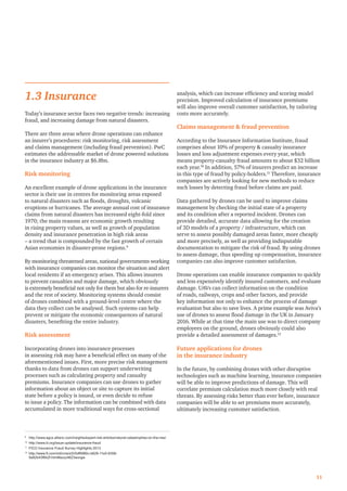 1.3 Insurance
Today’s insurance sector faces two negative trends: increasing
fraud, and increasing damage from natural disasters.
There are three areas where drone operations can enhance
an insurer’s procedures: risk monitoring, risk assessment
and claims management (including fraud prevention). PwC
estimates the addressable market of drone powered solutions
in the insurance industry at $6.8bn.
Risk monitoring
An excellent example of drone applications in the insurance
sector is their use in centres for monitoring areas exposed
to natural disasters such as ﬂoods, droughts, volcanic
eruptions or hurricanes. The average annual cost of insurance
claims from natural disasters has increased eight-fold since
1970; the main reasons are economic growth resulting
in rising property values, as well as growth of population
density and insurance penetration in high risk areas
– a trend that is compounded by the fast growth of certain
Asian economies in disaster-prone regions.9
By monitoring threatened areas, national governments working
with insurance companies can monitor the situation and alert
local residents if an emergency arises. This allows insurers
to prevent casualties and major damage, which obviously
is extremely beneﬁcial not only for them but also for re-insurers
and the rest of society. Monitoring systems should consist
of drones combined with a ground-level centre where the
data they collect can be analysed. Such systems can help
prevent or mitigate the economic consequences of natural
disasters, beneﬁting the entire industry.
Risk assessment
Incorporating drones into insurance processes
in assessing risk may have a beneﬁcial effect on many of the
aforementioned issues. First, more precise risk management
thanks to data from drones can support underwriting
processes such as calculating property and casualty
premiums. Insurance companies can use drones to gather
information about an object or site to capture its initial
state before a policy is issued, or even decide to refuse
to issue a policy. The information can be combined with data
accumulated in more traditional ways for cross-sectional
analysis, which can increase efﬁciency and scoring model
precision. Improved calculation of insurance premiums
will also improve overall customer satisfaction, by tailoring
costs more accurately.
Claims management & fraud prevention
According to the Insurance Information Institute, fraud
comprises about 10% of property & casualty insurance
losses and loss adjustment expenses every year, which
means property-casualty fraud amounts to about $32 billion
each year.10
In addition, 57% of insurers predict an increase
in this type of fraud by policy-holders.11
Therefore, insurance
companies are actively looking for new methods to reduce
such losses by detecting fraud before claims are paid.
Data gathered by drones can be used to improve claims
management by checking the initial state of a property
and its condition after a reported incident. Drones can
provide detailed, accurate data allowing for the creation
of 3D models of a property / infrastructure, which can
serve to assess possibly damaged areas faster, more cheaply
and more precisely, as well as providing indisputable
documentation to mitigate the risk of fraud. By using drones
to assess damage, thus speeding up compensation, insurance
companies can also improve customer satisfaction.
Drone operations can enable insurance companies to quickly
and less expensively identify insured customers, and evaluate
damage. UAVs can collect information on the condition
of roads, railways, crops and other factors, and provide
key information not only to enhance the process of damage
evaluation but also to save lives. A prime example was Aviva’s
use of drones to assess ﬂood damage in the UK in January
2016. While at that time the main use was to direct company
employees on the ground, drones obviously could also
provide a detailed assessment of damages.12
Future applications for drones
in the insurance industry
In the future, by combining drones with other disruptive
technologies such as machine learning, insurance companies
will be able to improve predictions of damage. This will
correlate premium calculation much more closely with real
threats. By assessing risks better than ever before, insurance
companies will be able to set premiums more accurately,
ultimately increasing customer satisfaction.
11
9
http://www.agcs.allianz.com/insights/expert-risk-articles/natural-catastrophes-on-the-rise/
10
http://www.iii.org/issue-update/insurance-fraud
11
FICO Insurance Fraud Survey Highlights 2013
12
http://www.ft.com/intl/cms/s/0/0df6980c-b628-11e5-8358-
9a82b43f6b2f.html#axzz46Z3worgw
 