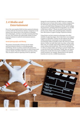 1.4 Media and
Entertainment
One of the most popular ﬁelds for drone-powered solutions
is in the media & entertainment industry. Companies in the
industry have always been at the forefront of adopting
new technologies, and thus it is hardly surprising that they
are now. PwC estimates the addressable market of drone
powered solutions in media & entertainment industry
at $8.8bn.
Aerial photography and ﬁlming
The primary functionality of drones for the media
and entertainment industry is aerial photography
and ﬁlming. Drones can shoot commercials and movies;
some prominent examples of the latter in which drones were
used are Skyfall, The Wolf of Wall Street and Harry Potter.
They can prove useful in reporting events by capturing
footage for news broadcasts, the BBC being one company
that has its own in-house drone team; at sports competitions,
for which they were already used during such prestigious
events as the 2014 Winter Olympics in Sochi; and for wildlife
documentaries, including National Geographic’s use of UAVs
to ﬁlm lions in Africa.13
Drones can also be used to shoot
private events: Many video and photography companies
now offer drones to capture footage of special occasions.
Using drones can have numerous advantages over other
methods of capturing images. One is their lower cost compared
to planes or helicopters. Drones can also improve the quality
of ﬁlms and photos, in particular as the miniaturisation
of technology makes it possible to place 4K cameras on these
devices. Drones can take shots from very close, as they make
little noise, for example approaching athletes during sporting
events without distracting them. They can also take photos
or videos at unique angles, operating at a greater height than
a crane but lower than a helicopter. Finally, they can capture
footage that would otherwise not be available, by reaching
remote locations: for example, ﬁlming birds in the topmost
branches of a tree for a wildlife documentary.
12 Clarity from above
 