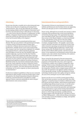 Advertising
Drones may also play a notable role in advertising and some
of their uses in this area of exploring and testing drone
-based solutions. They can do this indirectly, for example
by intercepting cellular and Wi-Fi signals to determine users’
locations and send advertising to their phones on that basis
– e.g. ads of stores that the consumer is walking past. In 2015
AdNear, a Singapore-based location-marketing company,
tested this solution by collecting data from consumers
in the San Fernando Valley of Los Angeles.14
Drones can also be used in promotional activities more
directly. They can carry banners with promotional messages,
a solution used by the Russian agency Hungry Boys
to advertise a Chinese takeaway restaurant in Moscow.15
Furthermore, multiple drones can be used in skywriting.
This concept is not new, having been employed, for example,
by Paramount Pictures, which used drones glowing
with LED lights to create the Star Trek Starﬂeet’s logo over
London’s night sky, to promote the ﬁlm Star Trek Into
Darkness. In 2015 Intel organised a light show, featuring
100 drones whose movements where synchronised with
the music of a live orchestra. The show used Intel software,
and generated signiﬁcant publicity by setting a Guinness
World Record for the most drones simultaneously airborne.
But in fact, Intel’s objective was also to bring the creative
applications of drones to the attention of those who perceive
them only as weapons. The show demonstrates that drone
technology can be used to organise air shows aimed purely
at entertainment.16
Furthermore technical capabilities in this area are constantly
improving: In 2015 another record was broken when a team
of students at the Naval Postgraduate School in Monterey,
California, launched 50 drones controlled by a single
operator. Drones could also potentially be used to project
advertisements onto various surfaces.
Entertainment shows and special effects
The potential of drones in entertainment is not yet fully
utilised, and diverse new uses for these devices are appearing.
Drones can take part in races or entertainment shows.
Drone racing, although not an entirely new concept, is about
to become more prominent due to the recent emergence
of the Drone Racing League. The organisation has raised
more than $8m in funds, from such investors as Stephen
Ross (owner of the Miami Dolphins, an American football
team), and will host a series of races this year ending
in a World Championship.17
The races are to take place
in unique, exciting locations – for example, a pre-season
event in July 2015 was held in an old factory in New York,
while venues for upcoming races include the abandoned
Hawthorne Shopping Mall in Hollywood. Another large
drone racing event, the World Drone Prix, took place for
the ﬁrst time in March 2016 in Dubai, with $1m in total
prizes. It was organised at an illuminated science-ﬁction-like
outdoor track, and could be viewed both by a live audience
and by others over an online stream.
Drone racing has the potential to become mainstream,
with some even believing that the sport can achieve similar
popularity to Formula One auto races, and is expected
to develop in a similar way to eSports (competitive video
gaming). Drone racing is already gaining fans across the
world. For participants, the thrill comes with the speed,
the integration of reality with a computer game and the risk
of a crash. For spectators, the appeal is mainly a function
of the spectacular settings. Further development of drone
technology should increase their agility and speed, making
the races more exciting for an even wider audience.
Drones can also serve as a tool for creating special effects.
This can be done on screen, as in the case of the short ﬁlm
“Sparked”, created by Cirque du Soleil in collaboration with
ETH Zurich and Verity Studios, which features quadcopters
resembling lamps ﬂying around to music. It can also prove
useful during live events such as theatre performances.
Disney seems to have noticed this potential, and is planning
to start using drones as part of the evening entertainment
at its theme parks. Speciﬁcally, the company intends to use
drones to control large marionettes, possibly allowing
the giant puppets to ﬂy through the air, and others to serve
as ‘ﬂixels’ (ﬂying pixels) – a ﬂeet of drones ﬂying in formation,
each carrying a screen that displays an image, and together
creating a larger display.
13
13
http://www.wired.co.uk/news/archive/2014-02/12/bbc-drone-journalism
14
http://www.forbes.com/sites/frankbi/2015/02/23/drones-are-already-intercepting
-cell-phone-signals-in-l-a/#1787e55b6ee3
15
http://dronelife.com/2014/08/13/new-advertising-drone/
16
http://iq.intel.com/100-dancing-drones-set-world-record/
17
http://www.digitaltrends.com/cool-tech/competitive-drone-racing-league-launches
-2016-season/
 