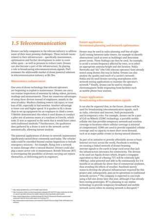 1.5 Telecommunication
Drones can help companies in the telecom industry to address
some of their most pressing challenges. These include issues
related to their infrastructure – speciﬁcally maintenance,
optimisation and further development in order to cover
white spots – as well as pressure to reduce costs. Drones
can also become a part of the infrastructure, by playing
a role in broadcasting telecommunications signals. PwC
estimates the addressable market of drone powered solutions
in telecommunication industry at $6.3bn.
Maintenance enhancement
One area of drone technology that telecom operators
are beginning to exploit is maintenance. Drones can carry
out routine inspections of antennas by taking videos, pictures,
readings and measurements. There are numerous advantages
of using these devices instead of employees, mainly in the
area of safety: Workers climbing towers risk injury or even
loss of life, especially in bad weather. Another advantage
is lower cost and higher speed. It is quicker to ﬂy a drone
than to set up equipment for an employee to climb a tower.
T-Mobile demonstrated this when it used drones to conduct
a pilot test of antenna masts at a stadium in Utrecht, which
took 15 min as opposed to the week that it would have taken
with traditional methods.18
Furthermore, the qualitative
data gathered by a drone is sent to the network carrier
automatically, allowing instant analysis.
The potential applications of drones in network maintenance
signiﬁcantly exceed those commonly used today. The vehicles’
tasks could be extended beyond routine inspections to include
emergency missions – for example, ﬂying over a network
to assess damage after a natural disaster. Drones could also
play a more active role in maintenance. British Telecom (BT)
is investigating the possibility of drones carrying out repairs
themselves, or delivering parts to engineers.
Future application:
Investment planning and network optimisation
Drones may be used in radio-planning and line-of-sight
(LoS) testing between radio towers, for example to identify
obstructions (such as trees or buildings) and determine
power needs. These ﬁndings can then be used, for example,
to avoid a certain frequency affected by trees, or to select
an appropriate antenna height and site location. Nokia
Networks and “du” (the UAE telecom operator) have already
tested using drones this way in Dubai. Drones can also
analyse the quality and reach of a carrier’s network:
Nokia and du used drones carrying smartphones with
network testing applications to examine the operator’s
network.19
Finally, drones can be used to visualise
electromagnetic ﬁelds originating from facilities such
as mobile phone base stations.
Future application:
Broadcasting telecommunication signals
It can also be expected that, in the future, drones will be
used for broadcasting telecommunication signals, such
as radio, television and internet, both permanently
and in temporary roles. For example, drones can be a part
of Cell on Wheels (COW) technology, a portable mobile
cellular site that provides temporary network and wireless
coverage to locations where cellular coverage is minimal
or compromised. COWs are used to provide expanded cellular
coverage and/or capacity to meet short-term demand,
such as at major public events or during natural disasters.
As part of its initiative to provide affordable access to basic
Internet services across the world, Facebook is working
on creating a linked network of drones beaming
internet signals to the earth in large rural areas that lack
the infrastructure necessary for connectivity. The devices
to be used are Aquila drones which, despite a wingspan
equivalent to that of a Boeing 737, will be relatively light
(400 kg), solar-powered and able to ﬂy continuously for 3-6
months at an altitude far above that of commercial airplanes,
thus avoiding the effects of weather. Facebook merely
wants to develop the physical infrastructure required for this
project and, subsequently, pass on its operations to traditional
network carriers.20
The company is expected to run trials
using a full-size drone later this year, although it has already
been testing prototypes. BT is planning to use similar
technology to provide temporary broadband and mobile
network access when its existing network is disrupted.21
14 Clarity from above
18
http://www.aerialtronics.com/t-mobile-used-drone/
19
http://company.nokia.com/en/news/press-releases/2015/07/07/nokia-networks-du-first
-in-uae-to-use-telco-drones-for-better-network-planning-faster-optimization
20
https://www.theguardian.com/technology/2015/jul/31/facebook-finishes-aquila-solar
-powered-internet-drone-with-span-of-a-boeing-737
21
http://www.telecomstechnews.com/news/2015/jul/07/drones-begin-their-shift-telecoms-
industry/
 