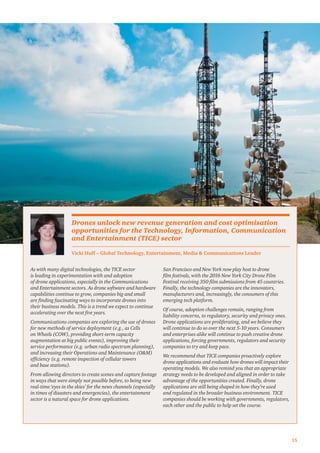 15
As with many digital technologies, the TICE sector
is leading in experimentation with and adoption
of drone applications, especially in the Communications
and Entertainment sectors. As drone software and hardware
capabilities continue to grow, companies big and small
are ﬁnding fascinating ways to incorporate drones into
their business models. This is a trend we expect to continue
accelerating over the next ﬁve years.
Communications companies are exploring the use of drones
for new methods of service deployment (e.g., as Cells
on Wheels (COW), providing short-term capacity
augmentation at big public events), improving their
service performance (e.g. urban radio spectrum planning),
and increasing their Operations and Maintenance (O&M)
efﬁciency (e.g. remote inspection of cellular towers
and base stations).
From allowing directors to create scenes and capture footage
in ways that were simply not possible before, to being new
real-time ‘eyes in the skies’ for the news channels (especially
in times of disasters and emergencies), the entertainment
sector is a natural space for drone applications.
San Francisco and New York now play host to drone
ﬁlm festivals, with the 2016 New York City Drone Film
Festival receiving 350 ﬁlm submissions from 45 countries.
Finally, the technology companies are the innovators,
manufacturers and, increasingly, the consumers of this
emerging tech platform.
Of course, adoption challenges remain, ranging from
liability concerns, to regulatory, security and privacy ones.
Drone applications are proliferating, and we believe they
will continue to do so over the next 5-10 years. Consumers
and enterprises alike will continue to push creative drone
applications, forcing governments, regulators and security
companies to try and keep pace.
We recommend that TICE companies proactively explore
drone applications and evaluate how drones will impact their
operating models. We also remind you that an appropriate
strategy needs to be developed and aligned in order to take
advantage of the opportunities created. Finally, drone
applications are still being shaped in how they’re used
and regulated in the broader business environment. TICE
companies should be working with governments, regulators,
each other and the public to help set the course.
Vicki Huff – Global Technology, Entertainment, Media & Communications Leader
Drones unlock new revenue generation and cost optimisation
opportunities for the Technology, Information, Communication
and Entertainment (TICE) sector
 