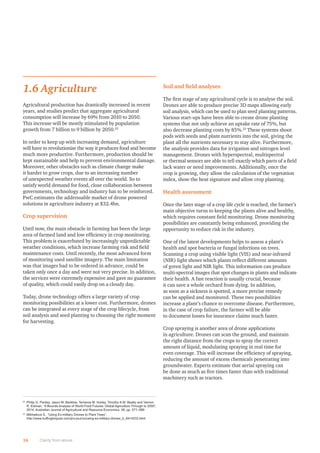 1.6 Agriculture
Agricultural production has drastically increased in recent
years, and studies predict that aggregate agricultural
consumption will increase by 69% from 2010 to 2050.
This increase will be mostly stimulated by population
growth from 7 billion to 9 billion by 2050.22
In order to keep up with increasing demand, agriculture
will have to revolutionise the way it produces food and become
much more productive. Furthermore, production should be
kept sustainable and help to prevent environmental damage.
Moreover, other obstacles such as climate change make
it harder to grow crops, due to an increasing number
of unexpected weather events all over the world. So to
satisfy world demand for food, close collaboration between
governments, technology and industry has to be reinforced.
PwC estimates the addressable market of drone powered
solutions in agriculture industry at $32.4bn.
Crop supervision
Until now, the main obstacle in farming has been the large
area of farmed land and low efﬁciency in crop monitoring.
This problem is exacerbated by increasingly unpredictable
weather conditions, which increase farming risk and ﬁeld
maintenance costs. Until recently, the most advanced form
of monitoring used satellite imagery. The main limitation
was that images had to be ordered in advance, could be
taken only once a day and were not very precise. In addition,
the services were extremely expensive and gave no guarantee
of quality, which could easily drop on a cloudy day.
Today, drone technology offers a large variety of crop
monitoring possibilities at a lower cost. Furthermore, drones
can be integrated at every stage of the crop lifecycle, from
soil analysis and seed planting to choosing the right moment
for harvesting.
Soil and ﬁeld analyses
The ﬁrst stage of any agricultural cycle is to analyse the soil.
Drones are able to produce precise 3D maps allowing early
soil analysis, which can be used to plan seed planting patterns.
Various start-ups have been able to create drone planting
systems that not only achieve an uptake rate of 75%, but
also decrease planting costs by 85%.23
These systems shoot
pods with seeds and plant nutrients into the soil, giving the
plant all the nutrients necessary to stay alive. Furthermore,
the analysis provides data for irrigation and nitrogen level
management. Drones with hyperspectral, multispectral
or thermal sensors are able to tell exactly which parts of a ﬁeld
lack water or need improvements. Additionally, once the
crop is growing, they allow the calculation of the vegetation
index, show the heat signature and allow crop planting.
Health assessment
Once the later stage of a crop life cycle is reached, the farmer’s
main objective turns to keeping the plants alive and healthy,
which requires constant ﬁeld monitoring. Drone monitoring
possibilities are constantly being enhanced, providing the
opportunity to reduce risk in the industry.
One of the latest developments helps to assess a plant’s
health and spot bacteria or fungal infections on trees.
Scanning a crop using visible light (VIS) and near-infrared
(NIR) light shows which plants reﬂect different amounts
of green light and NIR light. This information can produce
multi-spectral images that spot changes in plants and indicate
their health. A fast reaction is usually crucial, because
it can save a whole orchard from dying. In addition,
as soon as a sickness is spotted, a more precise remedy
can be applied and monitored. These two possibilities
increase a plant’s chance to overcome disease. Furthermore,
in the case of crop failure, the farmer will be able
to document losses for insurance claims much faster.
Crop spraying is another area of drone applications
in agriculture. Drones can scan the ground, and maintain
the right distance from the crops to spray the correct
amount of liquid, modulating spraying in real time for
even coverage. This will increase the efﬁciency of spraying,
reducing the amount of excess chemicals penetrating into
groundwater. Experts estimate that aerial spraying can
be done as much as ﬁve times faster than with traditional
machinery such as tractors.
16 Clarity from above
22
Philip G. Pardey, Jason M. Beddow, Terrance M. Hurley, Timothy K.M. Beatty and Vernon
R. Eidman, “A Bounds Analysis of World Food Futures: Global Agriculture Through to 2050”,
2014, Australian Journal of Agricultural and Resource Economics, 58, pp. 571–589
23
Mikhailova S., “Using Ex-military Drones to Plant Trees”,
http://www.huffingtonpost.com/pro-journo/using-ex-military-drones_b_8414532.html
 