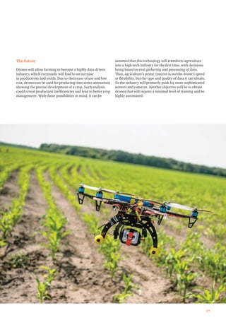 The future
Drones will allow farming to become a highly data-driven
industry, which eventually will lead to an increase
in productivity and yields. Due to their ease of use and low
cost, drones can be used for producing time series animations
showing the precise development of a crop. Such analysis
could reveal production inefﬁciencies and lead to better crop
management. With those possibilities in mind, it can be
assumed that this technology will transform agriculture
into a high-tech industry for the ﬁrst time, with decisions
being based on real gathering and processing of data.
Thus, agriculture’s prime concern is not the drone’s speed
or ﬂexibility, but the type and quality of data it can obtain.
So the industry will primarily push for more sophisticated
sensors and cameras. Another objective will be to obtain
drones that will require a minimal level of training and be
highly automated.
17
 
