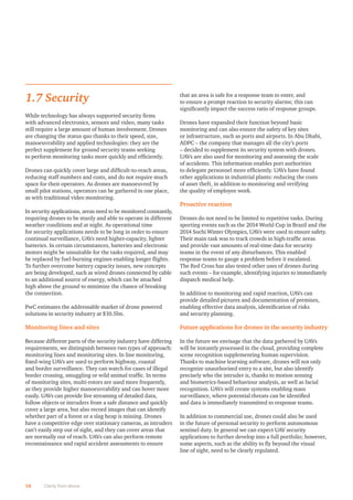 1.7 Security
While technology has always supported security ﬁrms
with advanced electronics, sensors and video, many tasks
still require a large amount of human involvement. Drones
are changing the status quo thanks to their speed, size,
manoeuvrability and applied technologies: they are the
perfect supplement for ground security teams seeking
to perform monitoring tasks more quickly and efﬁciently.
Drones can quickly cover large and difﬁcult-to-reach areas,
reducing staff numbers and costs, and do not require much
space for their operators. As drones are manoeuvred by
small pilot stations, operators can be gathered in one place,
as with traditional video monitoring.
In security applications, areas need to be monitored constantly,
requiring drones to be sturdy and able to operate in different
weather conditions and at night. As operational time
for security applications needs to be long in order to ensure
continual surveillance, UAVs need higher-capacity, lighter
batteries. In certain circumstances, batteries and electronic
motors might be unsuitable for the tasks required, and may
be replaced by fuel-burning engines enabling longer ﬂights.
To further overcome battery capacity issues, new concepts
are being developed, such as wired drones connected by cable
to an additional source of energy, which can be attached
high above the ground to minimize the chance of breaking
the connection.
PwC estimates the addressable market of drone powered
solutions in security industry at $10.5bn.
Monitoring lines and sites
Because different parts of the security industry have differing
requirements, we distinguish between two types of approach:
monitoring lines and monitoring sites. In line monitoring,
ﬁxed-wing UAVs are used to perform highway, coastal
and border surveillance. They can watch for cases of illegal
border crossing, smuggling or wild animal trafﬁc. In terms
of monitoring sites, multi-rotors are used more frequently,
as they provide higher manoeuvrability and can hover more
easily. UAVs can provide live streaming of detailed data,
follow objects or intruders from a safe distance and quickly
cover a large area, but also record images that can identify
whether part of a forest or a slag heap is missing. Drones
have a competitive edge over stationary cameras, as intruders
can’t easily step out of sight, and they can cover areas that
are normally out of reach. UAVs can also perform remote
reconnaissance and rapid accident assessments to ensure
that an area is safe for a response team to enter, and
to ensure a prompt reaction to security alarms; this can
signiﬁcantly impact the success ratio of response groups.
Drones have expanded their function beyond basic
monitoring and can also ensure the safety of key sites
or infrastructure, such as ports and airports. In Abu Dhabi,
ADPC – the company that manages all the city’s ports
– decided to supplement its security system with drones.
UAVs are also used for monitoring and assessing the scale
of accidents. This information enables port authorities
to delegate personnel more efﬁciently. UAVs have found
other applications in industrial plants: reducing the costs
of asset theft, in addition to monitoring and verifying
the quality of employee work.
Proactive reaction
Drones do not need to be limited to repetitive tasks. During
sporting events such as the 2014 World Cup in Brazil and the
2014 Sochi Winter Olympics, UAVs were used to ensure safety.
Their main task was to track crowds in high-trafﬁc areas
and provide vast amounts of real-time data for security
teams in the event of any disturbances. This enabled
response teams to gauge a problem before it escalated.
The Red Cross has also tested other uses of drones during
such events – for example, identifying injuries to immediately
dispatch medical help.
In addition to monitoring and rapid reaction, UAVs can
provide detailed pictures and documentation of premises,
enabling effective data analysis, identiﬁcation of risks
and security planning.
Future applications for drones in the security industry
In the future we envisage that the data gathered by UAVs
will be instantly processed in the cloud, providing complete
scene recognition supplementing human supervision.
Thanks to machine learning software, drones will not only
recognize unauthorised entry to a site, but also identify
precisely who the intruder is, thanks to motion sensing
and biometrics-based behaviour analysis, as well as facial
recognition. UAVs will create systems enabling mass
surveillance, where potential threats can be identiﬁed
and data is immediately transmitted to response teams.
In addition to commercial use, drones could also be used
in the future of personal security to perform autonomous
sentinel duty. In general we can expect UAV security
applications to further develop into a full portfolio; however,
some aspects, such as the ability to ﬂy beyond the visual
line of sight, need to be clearly regulated.
18 Clarity from above
 