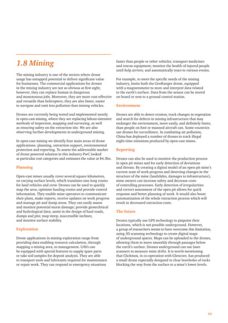 1.8 Mining
The mining industry is one of the sectors where drone
usage has untapped potential to deliver signiﬁcant value
for businesses. The commercial applications for drones
in the mining industry are not so obvious at ﬁrst sight;
however, they can replace human in dangerous
and monotonous jobs. Moreover, they are more cost-effective
and versatile than helicopters; they are also faster, easier
to navigate and emit less pollution than mining vehicles.
Drones are currently being tested and implemented mostly
in open-cast mining, where they are replacing labour-intensive
methods of inspection, mapping and surveying, as well
as ensuring safety on the extraction site. We are also
observing further developments in underground mining.
In open-cast mining we identify four main areas of drone
applications: planning, extraction support, environmental
protection and reporting. To assess the addressable market
of drone powered solution in this industry PwC looked
at particular cost categories and estimates the value at $4.3bn.
Planning
Open-cast mines usually cover several square kilometres,
on varying surface levels, which translates into long routes
for land vehicles and crew. Drones can be used to quickly
map the area, optimise hauling routes and provide control
information. They enable mine operators to communicate
their plans, make reports, receive updates on work progress
and manage pit and dump areas. They can easily assess
and monitor potential storm damage; provide geotechnical
and hydrological data; assist in the design of haul roads,
dumps and pits; map steep, inaccessible inclines;
and monitor surface stability.
Exploration
Drone applications in mining exploration range from
providing data enabling resource calculation, through
mapping a mining area, to management. UAVs can
be equipped with special features to supply spare parts
or take soil samples for deposit analysis. They are able
to transport tools and lubricants required for maintenance
or repair work. They can respond to emergency situations
faster than people or other vehicles; transport medicines
and rescue equipment; monitor the health of injured people
until help arrives; and automatically react to various events.
For example, to meet the speciﬁc needs of the mining
industry, Insitu built the GeoRanger drone, equipped
with a magnetometer to store and interpret data related
to the earth’s surface. Data from the sensor can be stored
on board or sent to a ground control station.
Environment
Drones are able to detect erosion, track changes in vegetation
and search for defects in mining infrastructure that may
endanger the environment, more easily, and deﬁnitely faster,
than people on foot or manned aircraft can. Some countries
use drones for surveillance. In combating air pollution,
China has deployed a number of drones to track illegal
night-time emissions produced by open-cast mines.
Reporting
Drones can also be used to monitor the production process
in open pit mines and for early detection of deviations
and threats. By creating a digital model of an open-pit mine’s
current state of work progress and detecting changes in the
structure of the mine (landslides, damages to infrastructure),
mine owners can increase safety and decrease costs
of controlling processes. Early detection of irregularities
and correct assessment of the open pit allows for quick
response and better planning of work. It would also boost
automatization of the whole extraction process which will
result in decreased extraction costs.
The future
Drones typically use GPS technology to pinpoint their
locations, which is not possible underground. However,
a group of researchers seems to have overcome this limitation,
using 3D scanning technology to create digital maps
of underground spaces. Maps can be uploaded to the drones,
allowing them to move smoothly through passages below
the earth’s surface. Drones underground can use laser
scanners to measure mine drifts. It is worth mentioning
that Clickmox, in co-operation with Glencore, has produced
a small drone especially designed to clear boreholes of rocks
blocking the way from the surface to a mine’s lower levels.
19
 