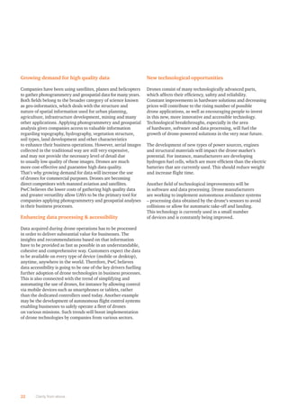 Growing demand for high quality data
Companies have been using satellites, planes and helicopters
to gather photogrammetry and geospatial data for many years.
Both ﬁelds belong to the broader category of science known
as geo-informatics, which deals with the structure and
nature of spatial information used for urban planning,
agriculture, infrastructure development, mining and many
other applications. Applying photogrammetry and geospatial
analysis gives companies access to valuable information
regarding topography, hydrography, vegetation structure,
soil types, land development and other characteristics
to enhance their business operations. However, aerial images
collected in the traditional way are still very expensive,
and may not provide the necessary level of detail due
to usually low quality of those images. Drones are much
more cost-effective and guarantee high data quality.
That’s why growing demand for data will increase the use
of drones for commercial purposes. Drones are becoming
direct competitors with manned aviation and satellites.
PwC believes the lower costs of gathering high quality data
and greater versatility allow UAVs to be the primary tool for
companies applying photogrammetry and geospatial analyses
in their business processes.
Enhancing data processing  accessibility
Data acquired during drone operations has to be processed
in order to deliver substantial value for businesses. The
insights and recommendations based on that information
have to be provided as fast as possible in an understandable,
cohesive and comprehensive way. Customers expect the data
to be available on every type of device (mobile or desktop),
anytime, anywhere in the world. Therefore, PwC believes
data accessibility is going to be one of the key drivers fuelling
further adoption of drone technologies in business processes.
This is also connected with the trend of simplifying and
automating the use of drones, for instance by allowing control
via mobile devices such as smartphones or tablets, rather
than the dedicated controllers used today. Another example
may be the development of autonomous ﬂight control systems
enabling businesses to safely operate a ﬂeet of drones
on various missions. Such trends will boost implementation
of drone technologies by companies from various sectors.
New technological opportunities
Drones consist of many technologically advanced parts,
which affects their efﬁciency, safety and reliability.
Constant improvements in hardware solutions and decreasing
prices will contribute to the rising number of possible
drone applications, as well as encouraging people to invest
in this new, more innovative and accessible technology.
Technological breakthroughs, especially in the area
of hardware, software and data processing, will fuel the
growth of drone-powered solutions in the very near future.
The development of new types of power sources, engines
and structural materials will impact the drone market’s
potential. For instance, manufacturers are developing
hydrogen fuel cells, which are more efﬁcient than the electric
batteries that are currently used. This should reduce weight
and increase ﬂight time.
Another ﬁeld of technological improvements will be
in software and data processing. Drone manufacturers
are working to implement autonomous avoidance systems
– processing data obtained by the drone’s sensors to avoid
collisions or allow for automatic take-off and landing.
This technology is currently used in a small number
of devices and is constantly being improved.
22 Clarity from above
 