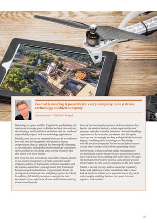 23
Technology is a great enabler. If applied in good settings, the
results can be simply great. In Poland we have the exact mix
of technology, local conditions and talent that has produced
unparalleled progress in drone technology applications.
Initially, most industries perceived drones to be an unknown
new tool; very few recognised their potential impact
on operations. But this attitude has been rapidly changing,
as the realisation spreads that drone technology can support
various industries on a large scale, solving problems that
they didn’t even know existed.
This trend has been particularly noticeable in Poland, thanks
to the country’s long history of radio controlled model
airplane societies, its high quality technical education and
the aviation authorities’ open approach. This framework
has encouraged multinational corporations to locate the
development of drone services and pilot programs in Poland.
In addition, full liability insurance coverage has been
developed to cover operators, drones and entities rendering
drone related services.
Some of the most rapid acceptance of drone solutions has
been in the aviation industry, where opportunities and
synergies arise due to similar functions, risks and knowledge
requirements. In particular, we observe that disruptive
start-ups are increasingly working with established aviation
players, combining their technology and knowledge
with the aviation companies’ networks and infrastructure
to scale their concepts and achieve outstanding results.
Furthermore, to ensure aircraft safety, manufacturers
are developing counter-measures such as jamming systems
to prevent drones from colliding with other objects. We expect
the development of control systems, using similar ground
infrastructure to that used for airplanes, in the near future.
Poland is paving the way, and we encourage regulatory
bodies and industries in other countries to take a closer
look at the drone industry as a potential source of growth
and synergies, enabling business to expand into new
segments and markets.
Adam Krasoń – CEO, PwC Poland
Poland is making it possible for every company to be a drone
technology enabled company
 