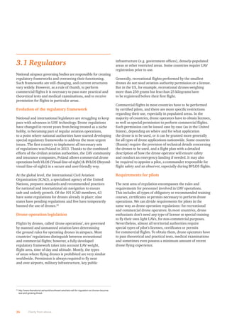 26 Clarity from above
3.1 Regulators
National airspace governing bodies are responsible for creating
regulatory frameworks and overseeing their functioning.
Such frameworks are still changing, and current structures
vary widely. However, as a rule of thumb, to perform
commercial ﬂights it is necessary to pass state practical and
theoretical tests and medical examinations, and to receive
permission for ﬂights in particular areas.
Evolution of the regulatory framework
National and international legislators are struggling to keep
pace with advances in UAV technology. Drone regulations
have changed in recent years from being treated as a niche
hobby, to becoming part of regular aviation operations,
to a point where national authorities have started developing
special regulatory frameworks to address the most urgent
issues. The ﬁrst country to implement all necessary sets
of regulations was Poland in 2013. Thanks to the combined
efforts of the civilian aviation authorities, the UAV community
and insurance companies, Poland allows commercial drone
operations both VLOS (Visual-line-of-sight)  BVLOS (Beyond-
visual-line-of-sight) in a secure and user-friendly way.
At the global level, the International Civil Aviation
Organization (ICAO), a specialised agency of the United
Nations, prepares standards and recommended practices
for national and international air navigation to ensure
safe and orderly growth. Of the 191 ICAO members, 63
have some regulations for drones already in place; nine
states have pending regulations and ﬁve have temporarily
banned the use of drones.24
Drone operation legislation
Flights by drones, called ‘drone operations’, are governed
by manned and unmanned aviation laws determining
the ground rules for operating drones in airspace. Most
countries’ regulations distinguish between recreational
and commercial ﬂights; however, a fully developed
regulatory framework takes into account UAV weight,
ﬂight area, time of day and altitude. Mostly, the types
of areas where ﬂying drones is prohibited are very similar
worldwide. Permission is always required to ﬂy near
and over airports, military infrastructure, key public
infrastructure (e.g. government ofﬁces), densely-populated
areas or other restricted areas. Some countries require UAV
registration prior to use.
Generally, recreational ﬂights performed by the smallest
drones do not need aviation authority permission or a license.
But in the US, for example, recreational drones weighing
more than 250 grams but less than 25 kilograms have
to be registered before their ﬁrst ﬂight.
Commercial ﬂights in most countries have to be performed
by certiﬁed pilots, and there are more speciﬁc restrictions
regarding their use, especially in populated areas. In the
majority of countries, drone operators have to obtain licenses,
as well as special permission to perform commercial ﬂights.
Such permission can be issued case by case (as in the United
States), depending on where and for what application
the drone is to be used, or it can be granted more generally
for all types of drone applications nationwide. Some countries
(Russia) require the provision of technical details concerning
the drones to be used, and a ﬂight plan with a detailed
description of how the drone operator will ensure safety
and conduct an emergency landing if needed. It may also
be required to appoint a pilot, a commander responsible for
ﬂight safety and an observer, especially during BVLOS ﬂights.
Requirements for pilots
The next area of regulation encompasses the rules and
requirements for personnel involved in UAV operations.
This includes all types of obligatory or recommended training
courses, certiﬁcates or permits necessary to perform drone
operations. We can divide requirements for pilots in the
same way as drone operation regulations: for recreational
and commercial drone operators. In most countries, drone
enthusiasts don’t need any type of license or special training
to ﬂy their own light UAVs, for non-commercial purposes.
Nevertheless, almost all territorial authorities require
special types of pilot’s licenses, certiﬁcates or permits
for commercial ﬂights. To obtain them, drone operators have
to pass theoretical and practical tests, medical examinations
and sometimes even possess a minimum amount of recent
drone ﬂying experience.
24
http://www.thenational.ae/world/southeast-asia/iata-call-for-regulation-as-drones-become-
real-and-growing-threat
 