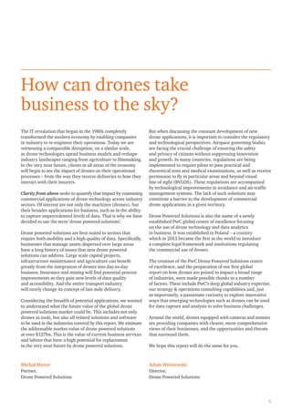 1
How can drones take
business to the sky?
The IT revolution that began in the 1980s completely
transformed the modern economy by enabling companies
in industry to re-engineer their operations. Today we are
witnessing a comparable disruption, on a similar scale,
as drone technologies upend business models and reshape
industry landscapes ranging from agriculture to ﬁlmmaking.
In the very near future, clients in all areas of the economy
will begin to see the impact of drones on their operational
processes – from the way they receive deliveries to how they
interact with their insurers.
Clarity from above seeks to quantify that impact by examining
commercial applications of drone technology across industry
sectors. Of interest are not only the machines (drones), but
their broader applications for business, such as in the ability
to capture unprecedented levels of data. That is why we have
decided to use the term ‘drone powered solutions’.
Drone powered solutions are best suited to sectors that
require both mobility and a high quality of data. Speciﬁcally,
businesses that manage assets dispersed over large areas
have a long history of issues that new drone powered
solutions can address. Large scale capital projects,
infrastructure maintenance and agriculture can beneﬁt
greatly from the integration of drones into day-to-day
business. Insurance and mining will ﬁnd potential process
improvements as they gain new levels of data quality
and accessibility. And the entire transport industry
will surely change its concept of last-mile delivery.
Considering the breadth of potential applications, we wanted
to understand what the future value of the global drone
powered solutions market could be. This includes not only
drones as tools, but also all related solutions and software
to be used in the industries covered by this report. We estimate
the addressable market value of drone powered solutions
at over $127bn. This is the value of current business services
and labour that have a high potential for replacement
in the very near future by drone powered solutions.
But when discussing the constant development of new
drone applications, it is important to consider the regulatory
and technological perspectives. Airspace governing bodies
are facing the crucial challenge of ensuring the safety
and privacy of citizens without suppressing innovation
and growth. In many countries, regulations are being
implemented to require pilots to pass practical and
theoretical tests and medical examinations, as well as receive
permission to ﬂy in particular areas and beyond visual
line of sight (BVLOS). These regulations are accompanied
by technological improvements in avoidance and air-trafﬁc
management systems. The lack of such solutions may
constitute a barrier to the development of commercial
drone applications in a given territory.
Drone Powered Solutions is also the name of a newly
established PwC global centre of excellence focusing
on the use of drone technology and data analytics
in business. It was established in Poland – a country
which in 2013 became the ﬁrst in the world to introduce
a complete legal framework and institutions regulating
the commercial use of drones.
The creation of the PwC Drone Powered Solutions centre
of excellence, and the preparation of our ﬁrst global
report on how drones are poised to impact a broad range
of industries, were made possible thanks to a number
of factors. These include PwC’s deep global industry expertise,
our strategy & operations consulting capabilities and, just
as importantly, a passionate curiosity to explore innovative
ways that emerging technologies such as drones can be used
for data capture and analysis to solve business challenges.
Around the world, drones equipped with cameras and sensors
are providing companies with clearer, more comprehensive
views of their businesses, and the opportunities and threats
that surround them.
We hope this report will do the same for you.
Michał Mazur
Partner,
Drone Powered Solutions
Adam Wiśniewski
Director,
Drone Powered Solutions
 