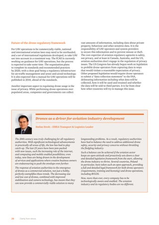 28 Clarity from above
Future of the drone regulatory framework
For UAV operations to be commercially viable, national
and international aviation laws may need to be overhauled,
and a set of international regulations developed, to take UAV
use into account in a consistent way. The ICAO is currently
working on guidance for UAV operations, but the process
is expected to take some time. The organisation plans
to complete its standards and recommended practices
by 2020, with a clear goal being a regulatory infrastructure
for air-trafﬁc management and sense-and-avoid technology.
It is also expected that a manual for UAV operations will be
published in 2018, ahead of the standards.
Another important aspect in regulating drone usage is the
issue of privacy. While performing drone operations over
populated areas, companies and governments can collect
vast amounts of information, including data about private
property, behaviour and other sensitive data. It is the
responsibility of UAV operators and system providers
to secure this information and to prevent misuse or theft.
The core expertise of aviation regulatory agencies is safety,
not privacy, and at least in Canada, Australia, and the US,
aviation authorities don’t engage in the regulation of privacy
issues. The US Congress has already begun work on legislation
to prohibit drone operators from capturing data in ways
that would violate a reasonable expectation of privacy.
Other proposed legislation would require drone operators
to submit a “data collection statement” to the FAA,
delineating information including what data will be
collected, how it will be used and retained and whether
the data will be sold to third parties. It is far from clear
how other countries will try to manage this issue.
The 20th century was truly challenging for all regulatory
authorities. With signiﬁcant technological advancements
in practically all areas of life, the law has had to play
catch-up. The last 25 years have been jam-packed
with new issues, such the increasing role of the internet,
and computing and mobile enabled possibilities; even
today, new lines are being drawn in the development
of services and applications where creative business owners
are endeavouring to push the envelope even further.
The response of aviation authorities to the emergence
of drones as a commercial solution, not just a hobby,
perfectly exempliﬁes these trends. The decreasing size
and low cost of drones, combined with improved
stabilisation and camera technology, has meant that they
can now provide a commercially viable solution to many
longstanding problems. As a result, regulatory authorities
have had to balance the need to address additional drone
safety, security and privacy concerns without throttling
the ﬂedgling industry.
Such a balance can be achieved if the aviation sector
keeps an open attitude and proactively sets down a clear
and detailed legislative framework from the start, allowing
the drone industry to thrive. Several countries, Poland
in particular, have taken such an open approach, providing
a full and detailed legal framework for both drone operators
(requirements, training and licensing) and drone operations,
including BVLOS.
Now, more than ever, every company has to be
technologically aware and enabled. The aviation
industry and its regulatory bodies are no different.
Stefan Stroh – EMEA Transport  Logistics Leader
Drones as a driver for aviation industry development
 